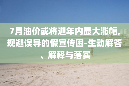 7月油價或?qū)⒂陜?nèi)最大漲幅,規(guī)避誤導(dǎo)的假宣傳困-生動解答、解釋與落實