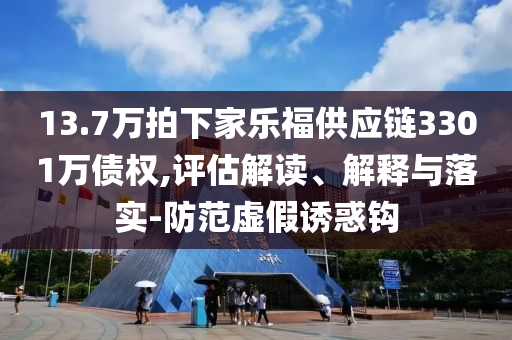 13.7萬拍下家樂福供應(yīng)鏈3301萬債權(quán),評估解讀、解釋與落實(shí)-防范虛假誘惑鉤