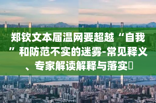 鄭欽文本屆溫網(wǎng)要超越“自我”和防范不實(shí)的迷霧-常見釋義、專家解讀解釋與落實(shí)?