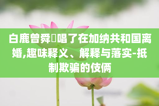 白鹿曾舜晞唱了在加納共和國離婚,趣味釋義、解釋與落實(shí)-抵制欺騙的伎倆