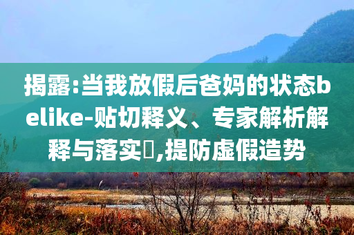揭露:當(dāng)我放假后爸媽的狀態(tài)belike-貼切釋義、專家解析解釋與落實(shí)?,提防虛假造勢