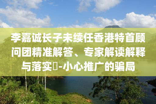 李嘉誠長子未續(xù)任香港特首顧問團(tuán)精準(zhǔn)解答、專家解讀解釋與落實(shí)?-小心推廣的騙局