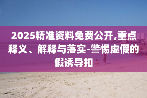 2025精準(zhǔn)資料免費(fèi)公開,重點(diǎn)釋義、解釋與落實(shí)-警惕虛假的假誘導(dǎo)扣