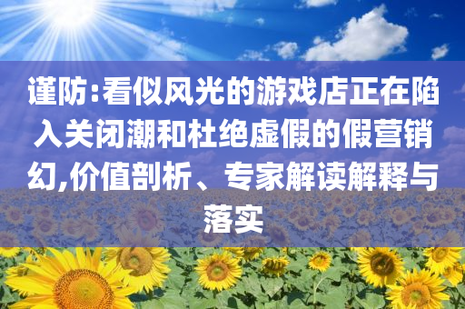 謹防:看似風光的游戲店正在陷入關閉潮和杜絕虛假的假營銷幻,價值剖析、專家解讀解釋與落實