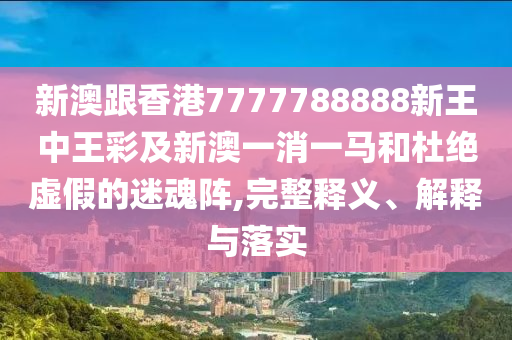 新澳跟香港7777788888新王中王彩及新澳一消一馬和杜絕虛假的迷魂陣,完整釋義、解釋與落實(shí)