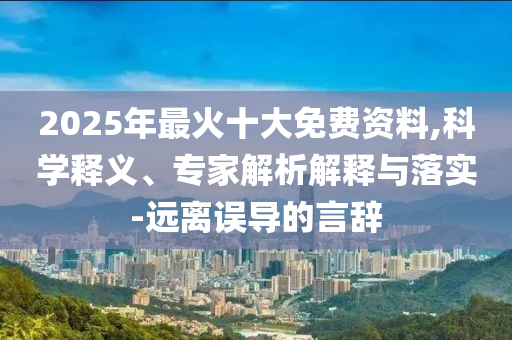 2025年最火十大免費資料,科學(xué)釋義、專家解析解釋與落實-遠離誤導(dǎo)的言辭