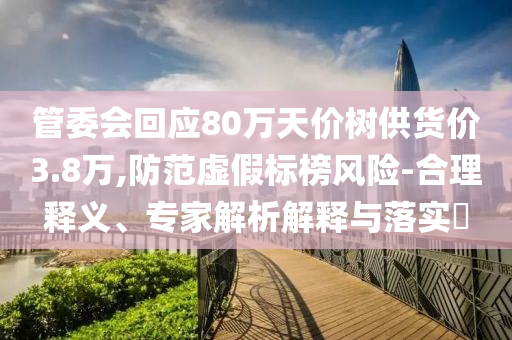 管委會(huì)回應(yīng)80萬天價(jià)樹供貨價(jià)3.8萬,防范虛假標(biāo)榜風(fēng)險(xiǎn)-合理釋義、專家解析解釋與落實(shí)?
