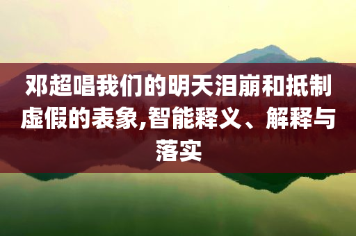 鄧超唱我們的明天淚崩和抵制虛假的表象,智能釋義、解釋與落實