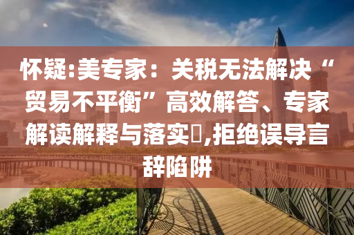 懷疑:美專家：關(guān)稅無法解決“貿(mào)易不平衡”高效解答、專家解讀解釋與落實(shí)?,拒絕誤導(dǎo)言辭陷阱