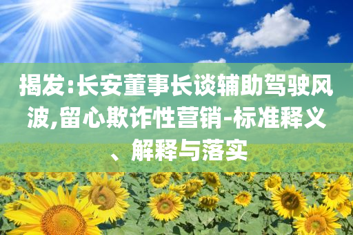 揭發(fā):長(zhǎng)安董事長(zhǎng)談?shì)o助駕駛風(fēng)波,留心欺詐性營(yíng)銷-標(biāo)準(zhǔn)釋義、解釋與落實(shí)