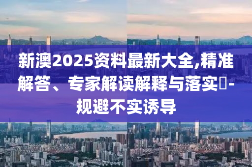 新澳2025資料最新大全,精準(zhǔn)解答、專(zhuān)家解讀解釋與落實(shí)?-規(guī)避不實(shí)誘導(dǎo)