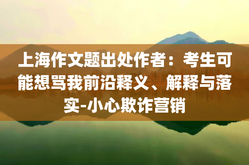 上海作文題出處作者：考生可能想罵我前沿釋義、解釋與落實(shí)-小心欺詐營(yíng)銷(xiāo)
