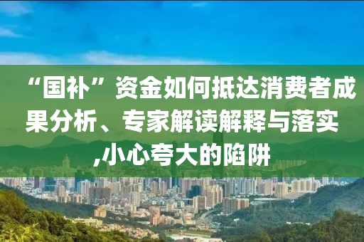 “國補(bǔ)”資金如何抵達(dá)消費(fèi)者成果分析、專家解讀解釋與落實(shí),小心夸大的陷阱