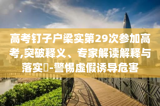 高考釘子戶梁實第29次參加高考,突破釋義、專家解讀解釋與落實?-警惕虛假誘導(dǎo)危害