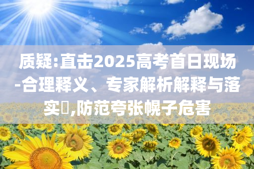 質(zhì)疑:直擊2025高考首日現(xiàn)場(chǎng)-合理釋義、專家解析解釋與落實(shí)?,防范夸張幌子危害