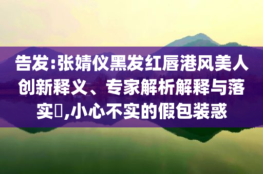 告發(fā):張婧儀黑發(fā)紅唇港風(fēng)美人創(chuàng)新釋義、專(zhuān)家解析解釋與落實(shí)?,小心不實(shí)的假包裝惑