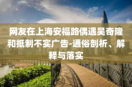 網(wǎng)友在上海安福路偶遇吳奇隆和抵制不實廣告-通俗剖析、解釋與落實