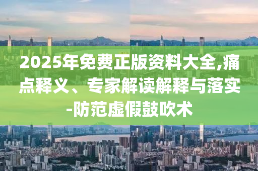 2025年免費正版資料大全,痛點釋義、專家解讀解釋與落實-防范虛假鼓吹術(shù)
