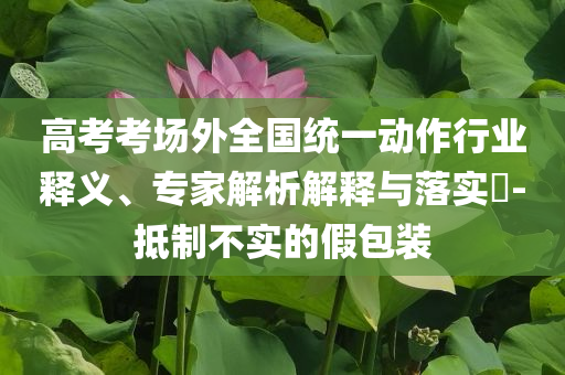 高考考場外全國統(tǒng)一動作行業(yè)釋義、專家解析解釋與落實?-抵制不實的假包裝