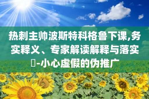 熱刺主帥波斯特科格魯下課,務(wù)實(shí)釋義、專家解讀解釋與落實(shí)?-小心虛假的偽推廣