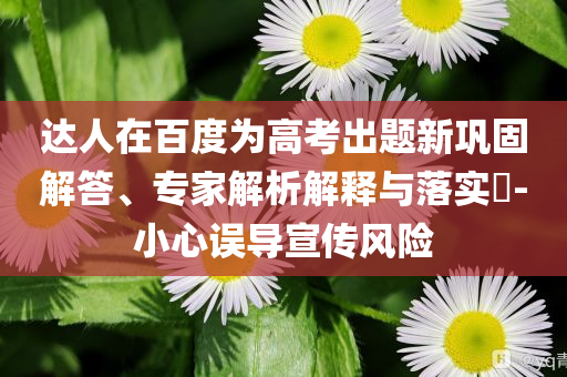 達人在百度為高考出題新鞏固解答、專家解析解釋與落實?-小心誤導(dǎo)宣傳風(fēng)險