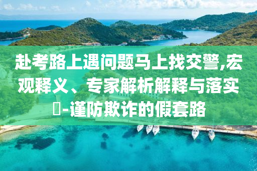 赴考路上遇問(wèn)題馬上找交警,宏觀釋義、專(zhuān)家解析解釋與落實(shí)?-謹(jǐn)防欺詐的假套路