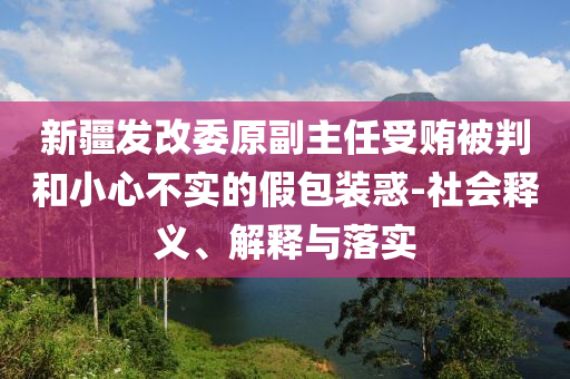 新疆發(fā)改委原副主任受賄被判和小心不實(shí)的假包裝惑-社會(huì)釋義、解釋與落實(shí)