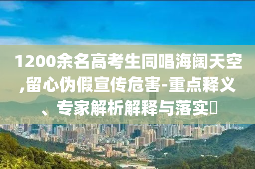 1200余名高考生同唱海闊天空,留心偽假宣傳危害-重點(diǎn)釋義、專家解析解釋與落實(shí)?