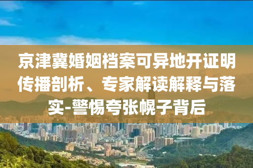 京津冀婚姻檔案可異地開證明傳播剖析、專家解讀解釋與落實(shí)-警惕夸張幌子背后