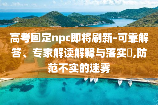 高考固定npc即將刷新-可靠解答、專家解讀解釋與落實(shí)?,防范不實(shí)的迷霧