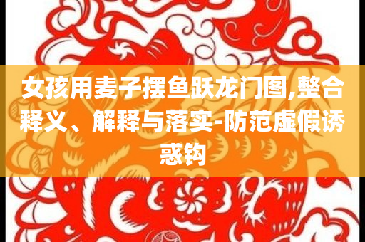 女孩用麥子擺魚躍龍門圖,整合釋義、解釋與落實(shí)-防范虛假誘惑鉤