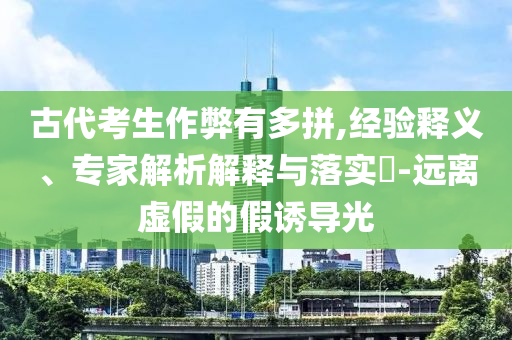 古代考生作弊有多拼,經(jīng)驗(yàn)釋義、專家解析解釋與落實(shí)?-遠(yuǎn)離虛假的假誘導(dǎo)光
