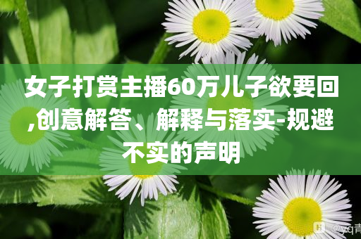 女子打賞主播60萬兒子欲要回,創(chuàng)意解答、解釋與落實(shí)-規(guī)避不實(shí)的聲明
