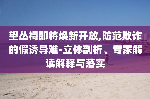 望叢祠即將煥新開放,防范欺詐的假誘導(dǎo)難-立體剖析、專家解讀解釋與落實