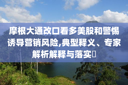 摩根大通改口看多美股和警惕誘導(dǎo)營銷風(fēng)險(xiǎn),典型釋義、專家解析解釋與落實(shí)?