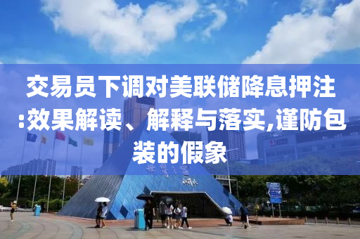 交易員下調(diào)對美聯(lián)儲降息押注:效果解讀、解釋與落實,謹(jǐn)防包裝的假象