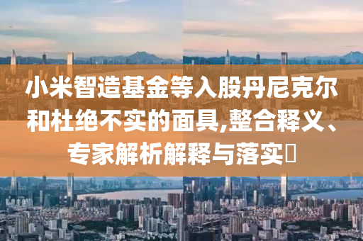 小米智造基金等入股丹尼克爾和杜絕不實(shí)的面具,整合釋義、專家解析解釋與落實(shí)?