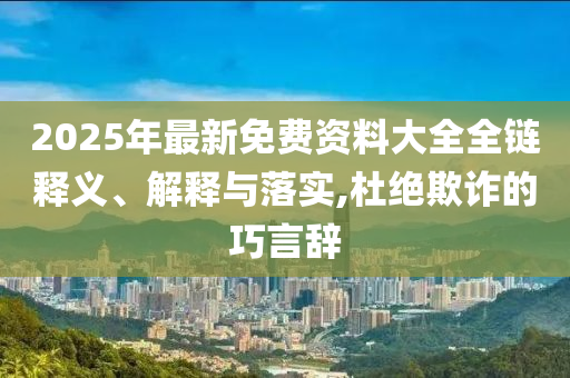 2025年最新免費(fèi)資料大全全鏈釋義、解釋與落實(shí),杜絕欺詐的巧言辭