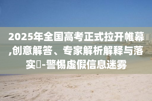 2025年全國(guó)高考正式拉開帷幕,創(chuàng)意解答、專家解析解釋與落實(shí)?-警惕虛假信息迷霧