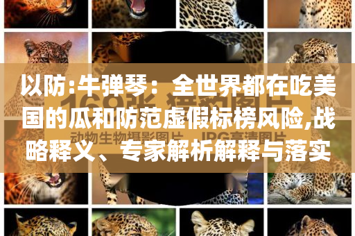 以防:牛彈琴：全世界都在吃美國的瓜和防范虛假標(biāo)榜風(fēng)險(xiǎn),戰(zhàn)略釋義、專家解析解釋與落實(shí)