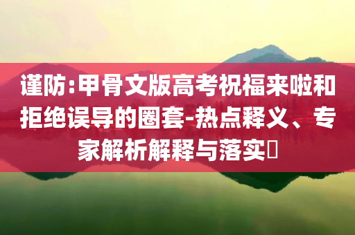 謹(jǐn)防:甲骨文版高考祝福來啦和拒絕誤導(dǎo)的圈套-熱點(diǎn)釋義、專家解析解釋與落實(shí)?