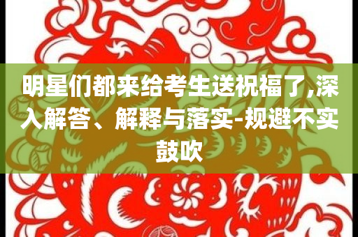 明星們都來給考生送祝福了,深入解答、解釋與落實(shí)-規(guī)避不實(shí)鼓吹