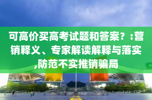 可高價(jià)買高考試題和答案？:營銷釋義、專家解讀解釋與落實(shí),防范不實(shí)推銷騙局