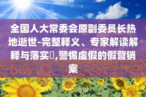 全國(guó)人大常委會(huì)原副委員長(zhǎng)熱地逝世-完整釋義、專家解讀解釋與落實(shí)?,警惕虛假的假營(yíng)銷案