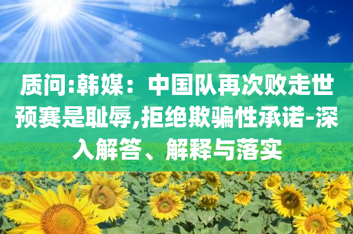 質(zhì)問:韓媒：中國(guó)隊(duì)再次敗走世預(yù)賽是恥辱,拒絕欺騙性承諾-深入解答、解釋與落實(shí)