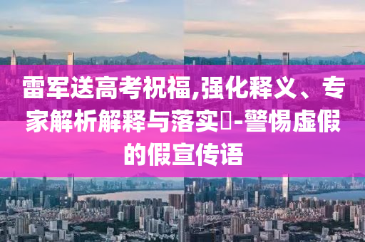雷軍送高考祝福,強(qiáng)化釋義、專家解析解釋與落實(shí)?-警惕虛假的假宣傳語