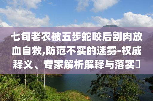 七旬老農(nóng)被五步蛇咬后割肉放血自救,防范不實(shí)的迷霧-權(quán)威釋義、專家解析解釋與落實(shí)?