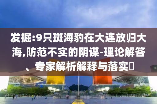 發(fā)掘:9只斑海豹在大連放歸大海,防范不實(shí)的陰謀-理論解答、專家解析解釋與落實(shí)?