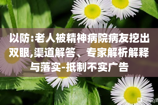 以防:老人被精神病院病友挖出雙眼,渠道解答、專家解析解釋與落實(shí)-抵制不實(shí)廣告