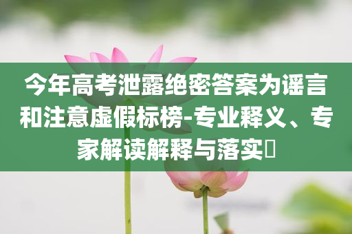 今年高考泄露絕密答案為謠言和注意虛假標(biāo)榜-專業(yè)釋義、專家解讀解釋與落實(shí)?